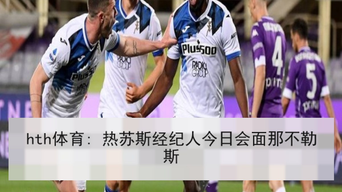hth体育: 热苏斯经纪人今日会面那不勒斯 hth体育: 热苏斯经纪人今日会面那不勒斯